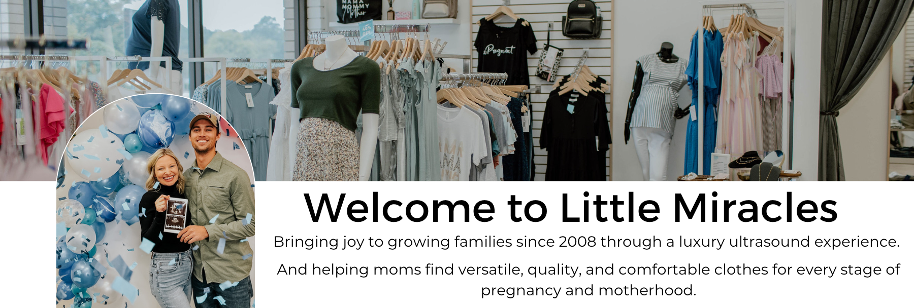 Welcome to Little Miracles. Bringing joy to growing families since 2008 through a luxury ultrasound experience. And helping moms find versatile, quality, and comfortable clothes for every stage of pregnancy and motherhood.